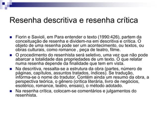 Resenha descritiva e resenha crítica
 Fiorin e Savioli, em Para entender o texto (1990:426), partem da
conceituação de resenha e dividem-na em descritiva e crítica. O
objeto de uma resenha pode ser um acontecimento, ou textos, ou
obras culturais, como romance , peça de teatro, filme.
 O procedimento do resenhista será seletivo, uma vez que não pode
abarcar a totalidade das propriedades de um texto. O que relatar
numa resenha depende da finalidade que tem em vista.
 Na descritiva, ressalta-se a estrutura da obra (partes, número de
páginas, capítulos, assuntos tratados, índices). Se tradução,
informa-se o nome do tradutor. Contém ainda um resumo da obra, a
perspectiva teórica, o gênero (crítica literária, livro de negócios,
esotérico, romance, teatro, ensaio), o método adotado.
 Na resenha crítica, colocam-se comentários e julgamentos do
resenhista.
 