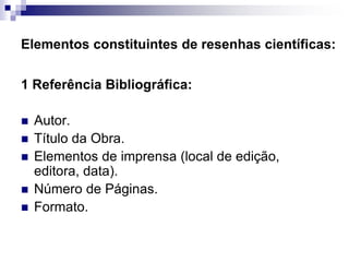 Elementos constituintes de resenhas científicas:
1 Referência Bibliográfica:
 Autor.
 Título da Obra.
 Elementos de imprensa (local de edição,
editora, data).
 Número de Páginas.
 Formato.
 
