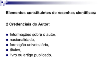 Elementos constituintes de resenhas científicas:
2 Credenciais do Autor:
 Informações sobre o autor,
 nacionalidade,
 formação universitária,
 títulos,
 livro ou artigo publicado.
 