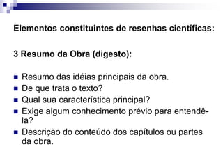 Elementos constituintes de resenhas científicas:
3 Resumo da Obra (digesto):
 Resumo das idéias principais da obra.
 De que trata o texto?
 Qual sua característica principal?
 Exige algum conhecimento prévio para entendê-
la?
 Descrição do conteúdo dos capítulos ou partes
da obra.
 