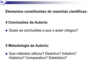 Elementos constituintes de resenhas científicas:
4 Conclusões da Autoria:
 Quais as conclusões a que o autor chegou?
5 Metodologia da Autoria:
 Que métodos utilizou? Dedutivo? Indutivo?
Histórico? Comparativo? Estatístico?
 