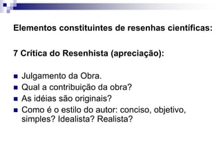 Elementos constituintes de resenhas científicas:
7 Crítica do Resenhista (apreciação):
 Julgamento da Obra.
 Qual a contribuição da obra?
 As idéias são originais?
 Como é o estilo do autor: conciso, objetivo,
simples? Idealista? Realista?
 