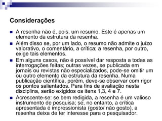 Considerações
 A resenha não é, pois, um resumo. Este é apenas um
elemento da estrutura da resenha.
 Além disso se, por um lado, o resumo não admite o juízo
valorativo, o comentário, a crítica; a resenha, por outro,
exige tais elementos.
 Em alguns casos, não é possível dar resposta a todas as
interrogações feitas; outras vezes, se publicada em
jornais ou revistas não especializados, pode-se omitir um
ou outro elemento da estrutura da resenha. Numa
publicação científica, porém, deve-se observar com rigor
os pontos salientados. Para fins de avaliação nesta
disciplina, serão exigidos os itens 1,3, 4 e 7.
 Acrescente-se: se bem redigida, a resenha é um valioso
instrumento de pesquisa; se, no entanto, a crítica
apresentada é impressionista (gosto/ não gosto), a
resenha deixa de ter interesse para o pesquisador.
 