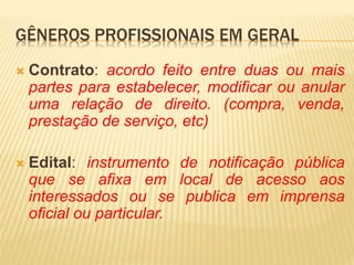 GÊNEROS PROFISSIONAIS EM GERAL
 Contrato: acordo feito entre duas ou mais
partes para estabelecer, modificar ou anular
uma relação de direito. (compra, venda,
prestação de serviço, etc)
 Edital: instrumento de notificação pública
que se afixa em local de acesso aos
interessados ou se publica em imprensa
oficial ou particular.
 