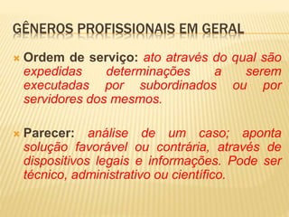  Ordem de serviço: ato através do qual são
expedidas determinações a serem
executadas por subordinados ou por
servidores dos mesmos.
 Parecer: análise de um caso; aponta
solução favorável ou contrária, através de
dispositivos legais e informações. Pode ser
técnico, administrativo ou científico.
GÊNEROS PROFISSIONAIS EM GERAL
 