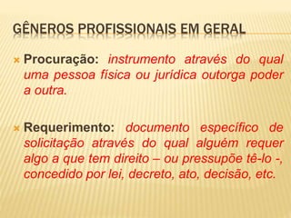  Procuração: instrumento através do qual
uma pessoa física ou jurídica outorga poder
a outra.
 Requerimento: documento específico de
solicitação através do qual alguém requer
algo a que tem direito – ou pressupõe tê-lo -,
concedido por lei, decreto, ato, decisão, etc.
GÊNEROS PROFISSIONAIS EM GERAL
 