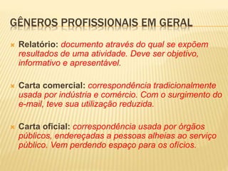  Relatório: documento através do qual se expõem
resultados de uma atividade. Deve ser objetivo,
informativo e apresentável.
 Carta comercial: correspondência tradicionalmente
usada por indústria e comércio. Com o surgimento do
e-mail, teve sua utilização reduzida.
 Carta oficial: correspondência usada por órgãos
públicos, endereçadas a pessoas alheias ao serviço
público. Vem perdendo espaço para os ofícios.
GÊNEROS PROFISSIONAIS EM GERAL
 
