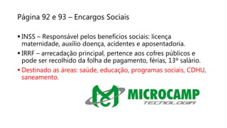Página 92 e 93 – Encargos Sociais
 INSS – Responsável pelos benefícios sociais: licença
maternidade, auxílio doença, acidentes e aposentadoria.
 IRRF – arrecadação principal, pertence aos cofres públicos e
pode ser recolhido da folha de pagamento, férias, 13º salário.
 Destinado as áreas: saúde, educação, programas sociais, CDHU,
saneamento.
 