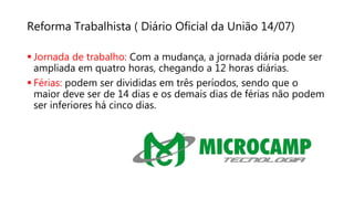 Reforma Trabalhista ( Diário Oficial da União 14/07)
 Jornada de trabalho: Com a mudança, a jornada diária pode ser
ampliada em quatro horas, chegando a 12 horas diárias.
 Férias: podem ser divididas em três períodos, sendo que o
maior deve ser de 14 dias e os demais dias de férias não podem
ser inferiores há cinco dias.
 