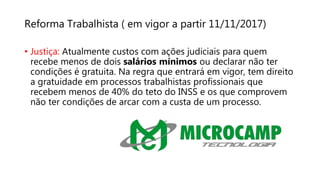 Reforma Trabalhista ( em vigor a partir 11/11/2017)
• Justiça: Atualmente custos com ações judiciais para quem
recebe menos de dois salários mínimos ou declarar não ter
condições é gratuita. Na regra que entrará em vigor, tem direito
a gratuidade em processos trabalhistas profissionais que
recebem menos de 40% do teto do INSS e os que comprovem
não ter condições de arcar com a custa de um processo.
 