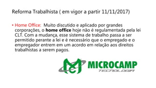 Reforma Trabalhista ( em vigor a partir 11/11/2017)
• Home Office: Muito discutido e aplicado por grandes
corporações, o home office hoje não é regulamentada pela lei
CLT. Com a mudança, esse sistema de trabalho passa a ser
permitido perante a lei e é necessário que o empregado e o
empregador entrem em um acordo em relação aos direitos
trabalhistas a serem pagos.
 