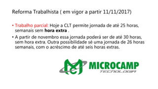 Reforma Trabalhista ( em vigor a partir 11/11/2017)
• Trabalho parcial: Hoje a CLT permite jornada de até 25 horas,
semanais sem hora extra .
• A partir de novembro essa jornada poderá ser de até 30 horas,
sem hora extra. Outra possibilidade sé uma jornada de 26 horas
semanais, com o acréscimo de até seis horas extras.
 