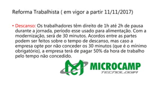 Reforma Trabalhista ( em vigor a partir 11/11/2017)
• Descanso: Os trabalhadores têm direito de 1h até 2h de pausa
durante a jornada, período esse usado para alimentação. Com a
modernização, será de 30 minutos. Acordos entre as partes
podem ser feitos sobre o tempo de descanso, mas caso a
empresa opte por não conceder os 30 minutos (que é o mínimo
obrigatório), a empresa terá de pagar 50% da hora de trabalho
pelo tempo não concedido.
 