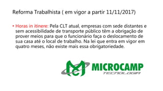 Reforma Trabalhista ( em vigor a partir 11/11/2017)
• Horas in itinere: Pela CLT atual, empresas com sede distantes e
sem acessibilidade de transporte público têm a obrigação de
prover meios para que o funcionário faça o deslocamento de
sua casa até o local de trabalho. Na lei que entra em vigor em
quatro meses, não existe mais essa obrigatoriedade.
 