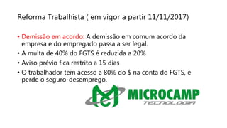 Reforma Trabalhista ( em vigor a partir 11/11/2017)
• Demissão em acordo: A demissão em comum acordo da
empresa e do empregado passa a ser legal.
• A multa de 40% do FGTS é reduzida a 20%
• Aviso prévio fica restrito a 15 dias
• O trabalhador tem acesso a 80% do $ na conta do FGTS, e
perde o seguro-desemprego.
 