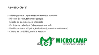 Revisão Geral
 Diferenças entre Depto Pessoal e Recursos Humanos
 Processo de Recrutamento e Seleção
 Seleção de Documentos e Integração
 Contrato de trabalho e Elaboração de currículo
 Planilha de Horas e Explicação dos itens (proventos e descontos)
 Cálculo de 13º Salário, Férias e Rescisão
 