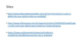 Sites
• http://www.liderandoresultados.com.br/um-funcionario-custa-o-
dobro-do-seu-salario-mito-ou-verdade/
• http://www.infomoney.com.br/negocios/noticia/2444543/trabalhado
r-custa-mais-que-dobro-para-empresa-revela-pesquisa
• https://www.uol/economia/especiais/reforma-
trabalhista.htm#deslocamento-ate-o-trabalho
 