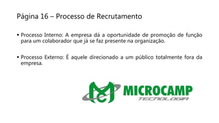 Página 16 – Processo de Recrutamento
 Processo Interno: A empresa dá a oportunidade de promoção de função
para um colaborador que já se faz presente na organização.
 Processo Externo: É aquele direcionado a um público totalmente fora da
empresa.
 