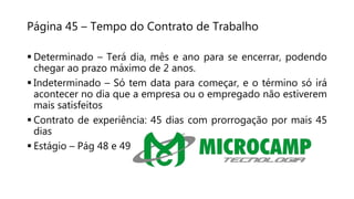 Página 45 – Tempo do Contrato de Trabalho
 Determinado – Terá dia, mês e ano para se encerrar, podendo
chegar ao prazo máximo de 2 anos.
 Indeterminado – Só tem data para começar, e o término só irá
acontecer no dia que a empresa ou o empregado não estiverem
mais satisfeitos
 Contrato de experiência: 45 dias com prorrogação por mais 45
dias
 Estágio – Pág 48 e 49
 