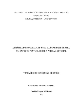 2
INSTITUTO DE DESENVOLVIMENTO EDUCACIONAL DO ALTO
URUGUAI - IDEAU
EDUCAÇÃO FÍSICA - LICENCIATURA
A PRÁTICA DO BRAZILIAN JIU JITSU E A QUALIDADE DE VIDA:
UM ENFOQUE PONTUAL SOBRE A PRESSÃO ARTERIAL
TRABALHO DE CONCLUSÃO DE CURSO
GUILHERME DA SILVA JANTARA
Getúlio Vargas/ RS/ Brasil
2013
 