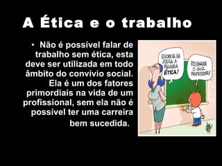 A Ética e o trabalho Não é possível falar de trabalho sem ética, esta deve ser utilizada em todo âmbito do convívio social. Ela é um dos fatores primordiais na vida de um profissional, sem ela não é possível ter uma carreira bem sucedida.   