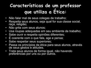 Características de um professor que utiliza a Ética: Não falar mal de seus colegas de trabalho; Respeita seus alunos, seja qual for sua classe social, raça, religião; Não grita com seus alunos; Usa roupas adequadas em seu ambiente de trabalho;  Sabe ouvir e respeita opiniões diferentes; É coerente com o que fala, age e pensa; Sabe respeitar seus superiores;  Passa os princípios da ética para seus alunos, através de seus gestos e atitudes. Trata seus alunos de forma igual, não havendo preferências por uns ou por outros.  
