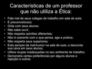 Características de um professor que não utiliza a Ética: Fala mal de seus colegas de trabalho em sala de aula;  É preconceituoso; Grita com seus alunos;  Não sabe ouvir; Não respeita opiniões diferentes; Não é coerente com o que pensa, age e pratica; Não respeita seus superiores;  Esta sempre de mal-humor na sala de aula, e desconta sua raiva em seus alunos;  Utiliza roupas inadequadas no seu ambiente de trabalho; Demonstra certas preferências por alguns alunos e rejeição a outros. 