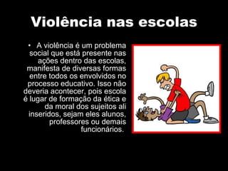 Violência nas escolas A violência é um problema social que está presente nas ações dentro das escolas, manifesta de diversas formas entre todos os envolvidos no processo educativo. Isso não deveria acontecer, pois escola é lugar de formação da ética e da moral dos sujeitos ali inseridos, sejam eles alunos, professores ou demais funcionários.  