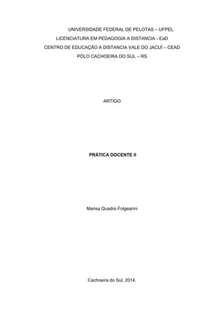 UNIVERSIDADE FEDERAL DE PELOTAS – UFPEL 
LICENCIATURA EM PEDAGOGIA A DISTANCIA - EaD 
CENTRO DE EDUCAÇÃO A DISTANCIA VALE DO JACUÍ – CEAD 
PÓLO CACHOEIRA DO SUL – RS 
ARTIGO 
PRÁTICA DOCENTE II 
Marisa Quadro Folgearini 
Cachoeira do Sul, 2014.  