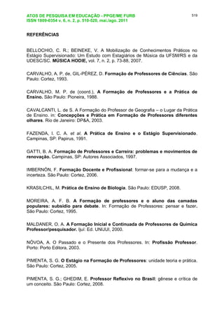 ATOS DE PESQUISA EM EDUCAÇÃO - PPGE/ME FURB
ISSN 1809-0354 v. 6, n. 2, p. 510-520, mai./ago. 2011
519
REFERÊNCIAS
BELLOCHIO, C. R.; BEINEKE, V. A Mobilização de Conhecimentos Práticos no
Estágio Supervisionado: Um Estudo com Estagiários de Música da UFSM/RS e da
UDESC/SC. MÚSICA HODIE, vol. 7, n. 2, p. 73-88, 2007.
CARVALHO, A. P. de, GIL-PÉREZ, D. Formação de Professores de Ciências. São
Paulo: Cortez, 1993.
CARVALHO, M. P. de (coord.), A Formação de Professores e a Prática de
Ensino. São Paulo: Pioneira, 1988.
CAVALCANTI, L. de S. A Formação do Professor de Geografia – o Lugar da Prática
de Ensino. in: Concepções e Prática em Formação de Professores diferentes
olhares. Rio de Janeiro: DP&A, 2003.
FAZENDA, I. C. A. et al. A Prática de Ensino e o Estágio Supervisionado.
Campinas, SP: Papirus, 1991.
GATTI, B. A. Formação de Professores e Carreira: problemas e movimentos de
renovação. Campinas, SP: Autores Associados, 1997.
IMBERNÓN, F. Formação Docente e Profissional: formar-se para a mudança e a
incerteza. São Paulo: Cortez, 2006.
KRASILCHIL, M. Prática de Ensino de Biologia. São Paulo: EDUSP, 2008.
MOREIRA, A. F. B. A Formação de professores e o aluno das camadas
populares: subsidio para debate. In: Formação de Professores: pensar e fazer.
São Paulo: Cortez, 1995.
MALDANER, O. A. A Formação Inicial e Continuada de Professores de Química
Professor/pesquisador. Ijuí: Ed. UNIJUI, 2000.
NÓVOA, A. O Passado e o Presente dos Professores. In: Profissão Professor.
Porto: Porto Editora, 2003.
PIMENTA, S. G. O Estágio na Formação de Professores: unidade teoria e prática.
São Paulo: Cortez, 2005.
PIMENTA, S. G.; GHEDIM, E. Professor Reflexivo no Brasil: gênese e crítica de
um conceito. São Paulo: Cortez, 2008.
 