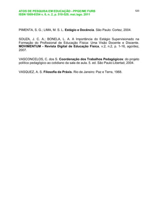 ATOS DE PESQUISA EM EDUCAÇÃO - PPGE/ME FURB
ISSN 1809-0354 v. 6, n. 2, p. 510-520, mai./ago. 2011
520
PIMENTA, S. G.; LIMA, M. S. L. Estágio e Docência. São Paulo: Cortez, 2004.
SOUZA, J. C. A.; BONELA, L. A. A Importância do Estágio Supervisionado na
Formação do Profissional de Educação Física: Uma Visão Docente e Discente.
MOVIMENTUM - Revista Digital de Educação Física, v.2, n.2, p. 1-16, ago/dez,
2007.
VASCONCELOS, C. dos S. Coordenação dos Trabalhos Pedagógicos: do projeto
político pedagógico ao cotidiano da sala de aula. 5. ed. São Paulo:Libertad, 2004.
VASQUEZ, A. S. Filosofia da Práxis. Rio de Janeiro: Paz e Terra, 1968.
 