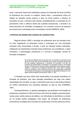 ATOS DE PESQUISA EM EDUCAÇÃO - PPGE/ME FURB
ISSN 1809-0354 v. 6, n. 2, p. 510-520, mai./ago. 2011
512
quais o educando desenvolve habilidades capazes de interpretar de forma científica
os fenômenos que ocorrem no cotidiano. Deste modo, o pensamento crítico em
relação às questões sociais passam a atuar de forma positiva e decisiva na
sociedade em que o indivíduo está inserido, possibilitando-lhe a construção de um
pensamento critico e reflexivo diante das questões educacionais, e levando-o ao
desenvolvimento de atividades investigativas num processo contínuo de pesquisa
que proporciona a articulação entre universidade e escola (PIMENTA, 2008).
A PRÁTICA DE ENSINO NOS CURSOS DE LICENCIATURA
Segundo Nóvoa (1995), a formação de professores deve ser pensada como
um todo, englobando as dimensões iniciais e continuada, em uma articulação
constante entre Universidade e Escola, a partir do interesse dessas instituições,
enfatizando as característica inerentes desse profissional, sua competência, o saber
necessário, a aprendizagem profissional e o currículo e pedagogia, através da
formação investigativa.
No campo da reflexão sobre o que deve ser um professor no contexto social
atual, de como deve ser sua formação para cumprir as tarefas sociais que
lhe são exigidas, destacam-se: o processo de formação é de fato um
processo de autoformação; a formação é um processo contínuo; a formação
inicial e continuada tem como princípio a articulação ensino-pesquisa, ação-
reflexão; o exercício da atividade profissional tem como base a reflexão
critica do professor. Outro elemento que tem sido considerado importante
na formação do professor é o da construção da identidade profissional e seu
papel nessa formação (CAVALCANTI, 2003, p. 195).
A interação que deve existir entre teoria-prática é de grande importância na
formação do professor, pois essa interação possibilitará que haja uma melhor
interpretação dos conceitos, ou seja, a aula teórica junto com a aula prática facilitará
um melhor entendimento dos conteúdos aplicados na sala de aula (FAZENDA,
1991).
Consequentemente, os agentes pedagógicos que participam da formação de
professores consideram a Prática de Ensino sob forma de estágios supervisionados,
muitas vezes, tarefa exclusiva da didática, com dificuldade de identificá-la no interior
de um projeto político pedagógico mais amplo. Na formação de professores
(licenciatura) os estágios são vinculados ao componente curricular prática de ensino,
 