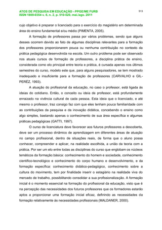 ATOS DE PESQUISA EM EDUCAÇÃO - PPGE/ME FURB
ISSN 1809-0354 v. 6, n. 2, p. 510-520, mai./ago. 2011
513
cujo objetivo é preparar o licenciado para o exercício do magistério em determinada
área do ensino fundamental e/ou médio (PIMENTA, 2005).
A formação de professores passa por vários problemas, sendo que alguns
desses ocorrem devido ao fato de algumas disciplinas relevantes para a formação
dos professores proporcionarem pouca ou nenhuma contribuição no contexto da
prática pedagógica desenvolvida na escola. Um outro problema pode ser observado
nos atuais cursos de formação de professores, a disciplina prática de ensino,
considerada como elo principal entre teoria e prática, é cursada apenas nos últimos
semestres do curso, modelo este que, para alguns pesquisadores, se tem mostrado
inadequado e insuficiente para a formação de professores (CARVALHO e GIL-
PERÉZ, 1993).
A atuação do profissional da educação, no caso o professor, está ligada às
ideias do cotidiano. Então, o conceito ou ideia de professor, está profundamente
enraizado na vivência cultural de cada pessoa. Esta ideia que o licenciado, e até
mesmo o professor, traz consigo faz com que eles tenham pouca familiaridade com
as contribuições da pesquisa e da inovação didática, concebendo o ensino como
algo simples, bastando apenas o conhecimento de sua área específica e algumas
práticas pedagógicas (GATTI, 1997).
O curso de licenciatura deve favorecer aos futuros professores a descoberta,
deve ser um processo dinâmico de aprendizagem em diferentes áreas de atuação
no campo profissional, dentro de situações reais, de forma que o aluno possa
conhecer, compreender e aplicar, na realidade escolhida, a união da teoria com a
prática. Por ser um elo entre todas as disciplinas do curso que englobam os núcleos
temáticos da formação básica: conhecimento do homem e sociedade, conhecimento
científico-tecnológico e conhecimento do corpo humano e desenvolvimento, e da
formação específica: conhecimento didático-pedagógico, conhecimento sobre a
cultura do movimento, tem por finalidade inserir o estagiário na realidade viva do
mercado de trabalho, possibilitando consolidar a sua profissionalização. A formação
inicial é o momento essencial na formação do profissional da educação, visto que é
na percepção das necessidades dos futuros professores que os formadores estarão
aptos a proporcionar uma formação inicial eficaz, definindo as necessidades da
formação relativamente às necessidades profissionais (MALDANER, 2000).
 