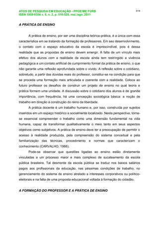 ATOS DE PESQUISA EM EDUCAÇÃO - PPGE/ME FURB
ISSN 1809-0354 v. 6, n. 2, p. 510-520, mai./ago. 2011
514
A PRÁTICA DE ENSINO
A prática de ensino, por ser uma disciplina teórica-prática, é a única com essa
característica em se tratando da formação de professores. Em seu desenvolvimento,
o contato com o espaço educativo da escola é imprescindível, pois é dessa
realidade que as propostas de ensino devem emergir. A falta de um vínculo mais
efetivo dos alunos com a realidade da escola ainda tem restringido a vivência
pedagógica a um contato artificial de cumprimento formal da prática de ensino, o que
não garante uma reflexão aprofundada sobre o vivido. A reflexão sobre o cotidiano,
sobretudo, a partir das dúvidas reais do professor, constitui-se na condição para que
se proceda uma formação mais articulada e coerente com a realidade. Coloca ao
futuro professor os desafios de construir um projeto de ensino no qual teoria e
prática formem uma unidade. A discussão sobre o cotidiano dos alunos é de grande
importância, com frequência, há uma concepção sociológica básica: a noção de
trabalho em direção à construção do reino da liberdade.
A prática docente é um trabalho humano e, por isso, construída por sujeitos
inseridos em um espaço histórico e socialmente localizado. Nesta perspectiva, torna-
se essencial compreender o trabalho como uma dimensão fundamental na vida
humana, capaz de transformar qualitativamente o meio tanto em seus aspectos
objetivos como subjetivos. A prática de ensino deve ter a preocupação de permitir o
acesso à realidade produzida, pela compreensão do sistema conceitual e pela
familiarização das técnicas, procedimento e normas que caracterizam o
conhecimento (CARVALHO, 1988).
Pode-se observar que questões ligadas ao ensino estão diretamente
vinculadas a um processo maior e mais complexo de sucateamento da escola
pública brasileira. Tal desmonte da escola pública se traduz nos baixos salários
pagos aos profissionais da educação, nas péssimas condições de trabalho, no
gerenciamento do sistema de ensino atrelado a interesses corporativos ou político-
eleitorais e na falta de uma proposta educacional voltada à formação do cidadão.
A FORMAÇÃO DO PROFESSOR E A PRÁTICA DE ENSINO
 