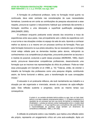 ATOS DE PESQUISA EM EDUCAÇÃO - PPGE/ME FURB
ISSN 1809-0354 v. 6, n. 2, p. 510-520, mai./ago. 2011
515
A formação do profissional professor, tanto na formação inicial quanto na
continuada, deve estar centrada nas considerações de suas necessidades
formativas. Levando-se em conta as contribuições da pesquisa educacional a esse
respeito, procura-se superar o reducionismo habitual que contempla tão-somente a
formação científica e uma deturpada e superficial qualificação pedagógica
(MALDANER, 2000).
O professor enquanto praticante evolui através dos encontros e troca de
experiências entre seus pares, mas principalmente sob o efeito da experiência com
a sua turma e nas situações vividas no espaço da sala de aula. Aprende a conhecer
melhor os alunos e a si mesmo em um processo contínuo de formação. Para que
esta formação transcorra na sua práxis educativa, faz-se necessário que a formação
inicial esteja voltada para as demandas trazidas pelos alunos, reforçando os
conhecimentos e as competências já adquiridas, procurando preencher as lacunas e
à medida do possível, evoluindo a partir desse processo (MOREIRA, 1995). Assim
sendo, procura-se desenvolver competências profissionais, desenvolvendo uma
formação que se inscreve nas representações do oficio do professor. Pode-se notar
essa preocupação em Carvalho et al (1988, p. 15) “Trata-se, então, de orientar o
trabalho de formação dos professores como uma pesquisa dirigida, contribuindo
assim, de forma funcional e efetiva, para a transformação de suas concepções
iniciais.”
O educador é um praticante reflexivo, ele revê mentalmente seu trabalho e a
situação por ele organizada e vivenciada, através do processo de ação-refleção-
ação. Esta reflexão sustenta o progresso, sendo ao mesmo tempo sua
consequência.
A práxis é, na verdade atividade teórico-prática ou seja, tem um lado ideal,
teórico e um lado material, propriamente prático [...]. O objetivo (produto) é o
resultado de um processo que tem seu ponto de partida no resultado ideal
(finalidade) [...] produz-se sempre certas inadequações entre o modelo ideal
e sua realização [...]. O que significa que a consciência não pode limitar-se
à imprevisibilidade do processo exige também um dinamismo de
consciência (VASQUEZ, 1968, p. 241-242).
A reflexão do praticante sobre o seu trabalho, que implica uma reflexão sobre
ele próprio, representa um engajamento crítico em uma auto-avaliação. Após um
 