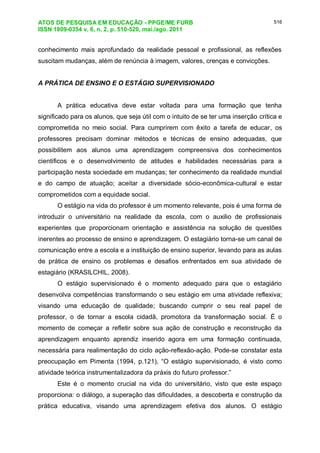 ATOS DE PESQUISA EM EDUCAÇÃO - PPGE/ME FURB
ISSN 1809-0354 v. 6, n. 2, p. 510-520, mai./ago. 2011
516
conhecimento mais aprofundado da realidade pessoal e profissional, as reflexões
suscitam mudanças, além de renúncia à imagem, valores, crenças e convicções.
A PRÁTICA DE ENSINO E O ESTÁGIO SUPERVISIONADO
A prática educativa deve estar voltada para uma formação que tenha
significado para os alunos, que seja útil com o intuito de se ter uma inserção crítica e
comprometida no meio social. Para cumprirem com êxito a tarefa de educar, os
professores precisam dominar métodos e técnicas de ensino adequadas, que
possibilitem aos alunos uma aprendizagem compreensiva dos conhecimentos
científicos e o desenvolvimento de atitudes e habilidades necessárias para a
participação nesta sociedade em mudanças; ter conhecimento da realidade mundial
e do campo de atuação; aceitar a diversidade sócio-econômica-cultural e estar
comprometidos com a equidade social.
O estágio na vida do professor é um momento relevante, pois é uma forma de
introduzir o universitário na realidade da escola, com o auxilio de profissionais
experientes que proporcionam orientação e assistência na solução de questões
inerentes ao processo de ensino e aprendizagem. O estagiário torna-se um canal de
comunicação entre a escola e a instituição de ensino superior, levando para as aulas
de prática de ensino os problemas e desafios enfrentados em sua atividade de
estagiário (KRASILCHIL, 2008).
O estágio supervisionado é o momento adequado para que o estagiário
desenvolva competências transformando o seu estágio em uma atividade reflexiva;
visando uma educação de qualidade; buscando cumprir o seu real papel de
professor, o de tornar a escola cidadã, promotora da transformação social. É o
momento de começar a refletir sobre sua ação de construção e reconstrução da
aprendizagem enquanto aprendiz inserido agora em uma formação continuada,
necessária para realimentação do ciclo ação-reflexão-ação. Pode-se constatar esta
preocupação em Pimenta (1994, p.121), “O estágio supervisionado, é visto como
atividade teórica instrumentalizadora da práxis do futuro professor.”
Este é o momento crucial na vida do universitário, visto que este espaço
proporciona: o diálogo, a superação das dificuldades, a descoberta e construção da
prática educativa, visando uma aprendizagem efetiva dos alunos. O estágio
 
