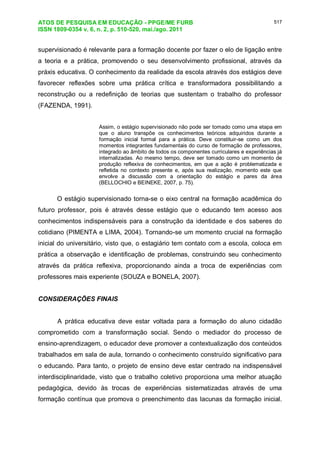 ATOS DE PESQUISA EM EDUCAÇÃO - PPGE/ME FURB
ISSN 1809-0354 v. 6, n. 2, p. 510-520, mai./ago. 2011
517
supervisionado é relevante para a formação docente por fazer o elo de ligação entre
a teoria e a prática, promovendo o seu desenvolvimento profissional, através da
práxis educativa. O conhecimento da realidade da escola através dos estágios deve
favorecer reflexões sobre uma prática crítica e transformadora possibilitando a
reconstrução ou a redefinição de teorias que sustentam o trabalho do professor
(FAZENDA, 1991).
Assim, o estágio supervisionado não pode ser tomado como uma etapa em
que o aluno transpõe os conhecimentos teóricos adquiridos durante a
formação inicial formal para a prática. Deve constituir-se como um dos
momentos integrantes fundamentais do curso de formação de professores,
integrado ao âmbito de todos os componentes curriculares e experiências já
internalizadas. Ao mesmo tempo, deve ser tomado como um momento de
produção reflexiva de conhecimentos, em que a ação é problematizada e
refletida no contexto presente e, após sua realização, momento este que
envolve a discussão com a orientação do estágio e pares da área
(BELLOCHIO e BEINEKE, 2007, p. 75).
O estágio supervisionado torna-se o eixo central na formação acadêmica do
futuro professor, pois é através desse estágio que o educando tem acesso aos
conhecimentos indispensáveis para a construção da identidade e dos saberes do
cotidiano (PIMENTA e LIMA, 2004). Tornando-se um momento crucial na formação
inicial do universitário, visto que, o estagiário tem contato com a escola, coloca em
prática a observação e identificação de problemas, construindo seu conhecimento
através da prática reflexiva, proporcionando ainda a troca de experiências com
professores mais experiente (SOUZA e BONELA, 2007).
CONSIDERAÇÕES FINAIS
A prática educativa deve estar voltada para a formação do aluno cidadão
comprometido com a transformação social. Sendo o mediador do processo de
ensino-aprendizagem, o educador deve promover a contextualização dos conteúdos
trabalhados em sala de aula, tornando o conhecimento construído significativo para
o educando. Para tanto, o projeto de ensino deve estar centrado na indispensável
interdisciplinaridade, visto que o trabalho coletivo proporciona uma melhor atuação
pedagógica, devido às trocas de experiências sistematizadas através de uma
formação contínua que promova o preenchimento das lacunas da formação inicial.
 