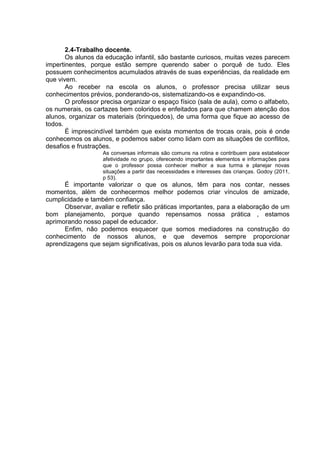 2.4-Trabalho docente. 
Os alunos da educação infantil, são bastante curiosos, muitas vezes parecem impertinentes, porque estão sempre querendo saber o porquê de tudo. Eles possuem conhecimentos acumulados através de suas experiências, da realidade em que vivem. 
Ao receber na escola os alunos, o professor precisa utilizar seus conhecimentos prévios, ponderando-os, sistematizando-os e expandindo-os. 
O professor precisa organizar o espaço físico (sala de aula), como o alfabeto, os numerais, os cartazes bem coloridos e enfeitados para que chamem atenção dos alunos, organizar os materiais (brinquedos), de uma forma que fique ao acesso de todos. 
É imprescindível também que exista momentos de trocas orais, pois é onde conhecemos os alunos, e podemos saber como lidam com as situações de conflitos, desafios e frustrações. As conversas informais são comuns na rotina e contribuem para estabelecer afetividade no grupo, oferecendo importantes elementos e informações para que o professor possa conhecer melhor a sua turma e planejar novas situações a partir das necessidades e interesses das crianças. Godoy (2011, p 53). 
É importante valorizar o que os alunos, têm para nos contar, nesses momentos, além de conhecermos melhor podemos criar vínculos de amizade, cumplicidade e também confiança. 
Observar, avaliar e refletir são práticas importantes, para a elaboração de um bom planejamento, porque quando repensamos nossa prática , estamos aprimorando nosso papel de educador. 
Enfim, não podemos esquecer que somos mediadores na construção do conhecimento de nossos alunos, e que devemos sempre proporcionar aprendizagens que sejam significativas, pois os alunos levarão para toda sua vida. 
 
