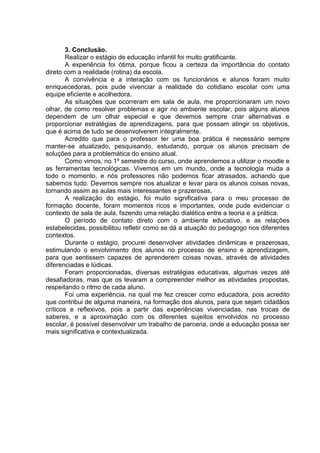3. Conclusão. 
Realizar o estágio de educação infantil foi muito gratificante. 
A experiência foi ótima, porque ficou a certeza da importância do contato direto com a realidade (rotina) da escola. 
A convivência e a interação com os funcionários e alunos foram muito enriquecedoras, pois pude vivenciar a realidade do cotidiano escolar com uma equipe eficiente e acolhedora. 
As situações que ocorreram em sala de aula, me proporcionaram um novo olhar, de como resolver problemas e agir no ambiente escolar, pois alguns alunos dependem de um olhar especial e que devemos sempre criar alternativas e proporcionar estratégias de aprendizagens, para que possam atingir os objetivos, que é acima de tudo se desenvolverem integralmente. 
Acredito que para o professor ter uma boa prática é necessário sempre manter-se atualizado, pesquisando, estudando, porque os alunos precisam de soluções para a problemática do ensino atual. 
Como vimos, no 1º semestre do curso, onde aprendemos a utilizar o moodle e as ferramentas tecnológicas. Vivemos em um mundo, onde a tecnologia muda a todo o momento, e nós professores não podemos ficar atrasados, achando que sabemos tudo. Devemos sempre nos atualizar e levar para os alunos coisas novas, tornando assim as aulas mais interessantes e prazerosas. 
A realização do estágio, foi muito significativa para o meu processo de formação docente, foram momentos ricos e importantes, onde pude evidenciar o contexto de sala de aula, fazendo uma relação dialética entre a teoria e a prática. 
O período de contato direto com o ambiente educativo, e as relações estabelecidas, possibilitou refletir como se dá a atuação do pedagogo nos diferentes contextos. 
Durante o estágio, procurei desenvolver atividades dinâmicas e prazerosas, estimulando o envolvimento dos alunos no processo de ensino e aprendizagem, para que sentissem capazes de aprenderem coisas novas, através de atividades diferenciadas e lúdicas. 
Foram proporcionadas, diversas estratégias educativas, algumas vezes até desafiadoras, mas que os levaram a compreender melhor as atividades propostas, respeitando o ritmo de cada aluno. 
Foi uma experiência, na qual me fez crescer como educadora, pois acredito que contribui de alguma maneira, na formação dos alunos, para que sejam cidadãos críticos e reflexivos, pois a partir das experiências vivenciadas, nas trocas de saberes, e a aproximação com os diferentes sujeitos envolvidos no processo escolar, é possível desenvolver um trabalho de parceria, onde a educação possa ser mais significativa e contextualizada. 
 