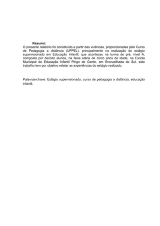 Resumo: 
O presente relatório foi constituído a partir das vivências, proporcionadas pelo Curso de Pedagogia a distância (UFPEL), principalmente na realização do estágio supervisionado em Educação Infantil, que aconteceu na turma de pré, nível A, composta por dezoito alunos, na faixa etária de cinco anos de idade, na Escola Municipal de Educação Infantil Pingo de Gente, em Encruzilhada do Sul, este trabalho tem por objetivo relatar as experiências do estágio realizado. 
Palavras-chave: Estágio supervisionado, curso de pedagogia a distância, educação infantil. 
 
