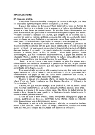 2-Desenvolvimento: 
2.1- Etapa de ensino. 
A escola de Educação Infantil é um espaço de cuidado e educação, que deve ser organizado e planejado para atender crianças de 0 a 6 anos. 
É papel das escolas de Educação Infantil desenvolver, todas as formas de linguagens, fazendo a mediação entre a criança e a cultura, possibilitando seu acesso a novas fontes de conhecimentos. As escolas devem desempenhar um papel fundamental para possibilitar o desenvolvimento/aprendizagens dos alunos. Precisam conhecer a realidade dos alunos, que chegam até as escolas, isto é, conhecer os saberes, valores e práticas nos quais eles estão se constituindo, assim como conhecer as especificidades e necessidades dessa faixa etária levando em conta, seus conhecimentos na organização de suas propostas pedagógicas. O professor de educação infantil deve conhecer também, o processo de desenvolvimento dos alunos, com os quais estará trabalhando. É preciso desafiar os alunos e intervir na sua zona de desenvolvimento proximal através de atividades diversas, também é necessário criar oportunidades de interações entre os alunos (crianças e adultos),dentro e fora da escola , assim serão geradas novas aprendizagens, que não ocorreriam espontaneamente, o papel das escolas de educação infantil, é ajudar o aluno a ser inserido na cultura, compartilhando com a família responsabilidade pela formação humana de seus filhos. Assim, a escola insere novas aprendizagens na vida dos alunos, como conhecimentos dos cuidados necessários a preservação da vida, o que contribui para o aprendizado do auto cuidado, que está ligado as necessidades básicas de alimentação, sono, higiene, saúde. 
Esse aprendizado se estende até o conhecimento das leis mais gerais que regem natureza e a cultura, passando pelo aprendizado do brincar, que é exercitado cotidianamente nos jogos de faz- de- conta, onde possibilitam aos alunos, a compreensão e a transformação dos demais aspectos. 
Realizei o estágio em educação infantil, na Escola Municipal de Educação Infantil Pingo de Gente, localizada na Rua Ramiro Barcelos, nº 913,centro de Encruzilhada do Sul. 
A turma, em que realizei o estágio, é um pré-nível A, com 18 alunos, sendo onze meninos e sete meninas. Os alunos possuem uma faixa etária de cinco anos. 
Os alunos, a maioria é de classe média baixa. São filhos de trabalhadores do comércio local, donas de casa, operários de fábricas e também trabalhadores do setor madeireiro (reflorestamento). 
A sala de aula, é bem arejada, possui brinquedos pedagógicos (jogos de encaixe, quebra-cabeça, bonecos, carrinhos), livros infantis, massa de modelar, jogos de panelinhas, tudo a disposição dos alunos. 
Na parede da sala de aula, está disposto o alfabeto, os numerais e também possui outros cartazes, como o cartaz do tempo, chamadinha, o cartaz das datas (data, dia, mês, ano, estação do ano), todos bem coloridos e enfeitados. 
 