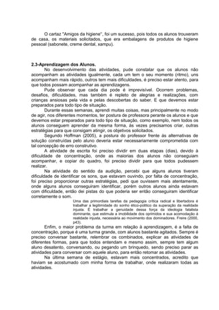 O cartaz ''Amigos da higiene'‘, foi um sucesso, pois todos os alunos trouxeram de casa, os materiais solicitados, que era embalagens de produtos de higiene pessoal (sabonete, creme dental, xampu). 
2.3-Aprendizagem dos Alunos. 
No desenvolvimento das atividades, pude constatar que os alunos não acompanham as atividades igualmente, cada um tem o seu momento (ritmo), uns acompanham mais rápido, outros tem mais dificuldades, é preciso estar atento, para que todos possam acompanhar as aprendizagens. 
Pude observar que cada dia pode é imprevisível. Ocorrem problemas, desafios, dificuldades, mas também é repleto de alegrias e realizações, com crianças ansiosas pela vida e pelas descobertas do saber. E que devemos estar preparados para todo tipo de situação. 
Durante essas semanas, aprendi muitas coisas, mas principalmente no modo de agir, nos diferentes momentos, ter postura de professora perante os alunos e que devemos estar preparados para todo tipo de situação, como exemplo, nem todos os alunos conseguem aprender da mesma forma, às vezes precisamos criar, outras estratégias para que consigam atingir, os objetivos solicitados. 
Segundo Hoffman (2005), a postura do professor frente ás alternativas de solução construídas pelo aluno deveria estar necessariamente comprometida com tal concepção de erro construtivo. 
A atividade de escrita foi preciso dividir em duas etapas (dias), devido à dificuldade de concentração, onde as maiorias dos alunos não conseguiam acompanhar, e copiar do quadro, foi preciso dividir para que todos pudessem realizar. 
Na atividade do sentido da audição, percebi que alguns alunos tiveram dificuldade de identificar os sons, que estavam ouvindo, por falta de concentração, foi preciso proporcionar outras estratégias, pedi que ouvissem mais atentamente, onde alguns alunos conseguiram identificar, porém outros alunos ainda estavam com dificuldade, então dei pistas do que poderia ser então conseguiram identificar corretamente o som. 
Uma das primordiais tarefas da pedagogia crítica radical e libertadora é trabalhar a legitimidade do sonho ético-politico da superação da realidade injusta. É trabalhar a genuidade dessa força da ideologia fatalista dominante, que estimula a imobilidade dos oprimidos e sua acomodação á realidade injusta, necessária ao movimento dos dominadores. Freire (2000, p43). 
Enfim, o maior problema da turma em relação à aprendizagem, é a falta de concentração, porque é uma turma grande, com alunos bastante agitados. Sempre é preciso conversar bastante, relembrar os combinados, explicar as atividades de diferentes formas, para que todos entendam e mesmo assim, sempre tem algum aluno desatento, conversando, ou pegando um brinquedo, sendo preciso parar as atividades para conversar com aquele aluno, para então retomar as atividades. 
Na última semana de estágio, estavam mais concentrados, acredito que haviam se acostumado com minha forma de trabalhar, onde realizaram todas as atividades. 
 