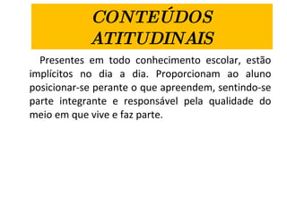 CONTEÚDOS ATITUDINAIS Presentes em todo conhecimento escolar, estão implícitos no dia a dia. Proporcionam ao aluno posicionar-se perante o que apreendem, sentindo-se parte integrante e responsável pela qualidade do meio em que vive e faz parte. 