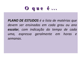O que é... PLANO DE ESTUDOS  é a lista de matérias que devem ser ensinadas em cada grau ou ano  escolar , com indicação do tempo de cada uma, expressa geralmente em horas e semanas . 