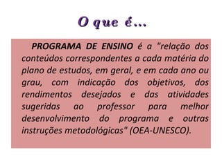 O que é... PROGRAMA DE ENSINO  é a "relação dos conteúdos correspondentes a cada matéria do plano de estudos, em geral, e em cada ano ou grau, com indicação dos objetivos, dos rendimentos desejados e das atividades sugeridas ao professor para melhor desenvolvimento do programa e outras instruções metodológicas" (OEA-UNESCO).  