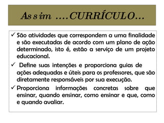 Assim ....CURRÍCULO... São atividades que correspondem a uma finalidade e são executadas de acordo com um plano de ação determinado, isto é, estão a serviço de um projeto educacional.  Define suas intenções e proporciona guias de  ações adequadas e úteis para os professores, que são diretamente responsáveis por sua execução. Proporciona informações concretas sobre que ensinar, quando ensinar, como ensinar e que, como e quando avaliar. 