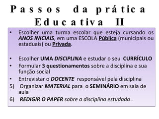 Passos  da prática Educativa  II Escolher uma turma escolar que esteja cursando os  ANOS INICIAIS , em uma ESCOLA  Pública  (municipais ou estaduais) ou  Privada . Escolher  UMA  DISCIPLINA   e estudar o seu  CURRÍCULO Formular  3 questionamentos  sobre a disciplina e sua função social  Entrevistar o  DOCENTE   responsável pela disciplina  5)  Organizar  MATERIAL  para  o  SEMINÁRIO  em sala de aula 6)  REDIGIR O PAPER  sobre a disciplina estudada . 