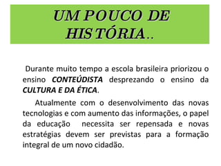 UM POUCO DE HISTÓRIA ... Durante muito tempo a escola brasileira priorizou o ensino  CONTEÚDISTA  desprezando o ensino da  CULTURA E DA ÉTICA . Atualmente com o desenvolvimento das novas tecnologias e com aumento das informações, o papel da educação  necessita ser repensada e novas estratégias devem ser previstas para a formação integral de um novo cidadão. 