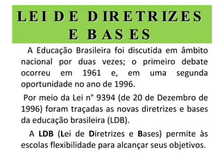 LEI DE DIRETRIZES E BASES A Educação Brasileira foi discutida em âmbito nacional por duas vezes; o primeiro debate ocorreu em 1961 e, em uma segunda oportunidade no ano de 1996. Por meio da Lei n° 9394 (de 20 de Dezembro de 1996) foram traçadas as novas diretrizes e bases da educação brasileira (LDB). A  LDB  ( L ei de  D iretrizes e  B ases) permite às escolas flexibilidade para alcançar seus objetivos. 