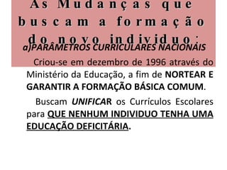 As   Mudanças que buscam a formação do novo individuo : a)PARÂMETROS CURRICULARES NACIONAIS Criou-se em dezembro de 1996 através do Ministério da Educação, a fim de  NORTEAR E GARANTIR A FORMAÇÃO BÁSICA COMUM .  Buscam  UNIFICA R  os Currículos Escolares para  QUE NENHUM INDIVIDUO TENHA UMA EDUCAÇÃO DEFICITÁRIA . 